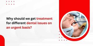 Why should we get treatment for different dental issues on an urgent basis
