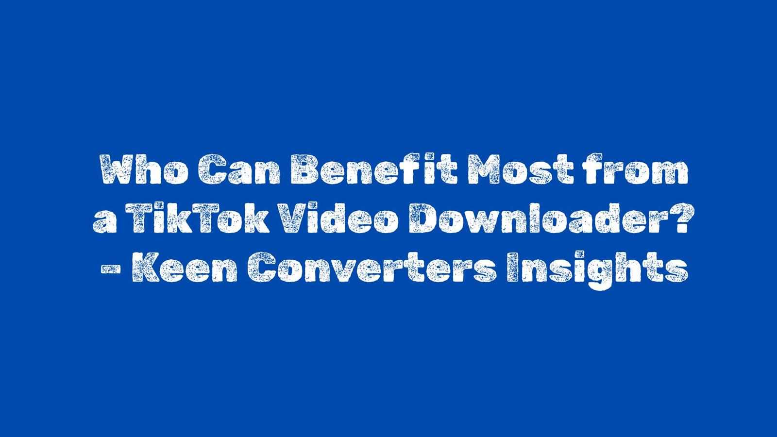 Who Can Benefit Most from a TikTok Video Downloader? – Keen Converters Insights
